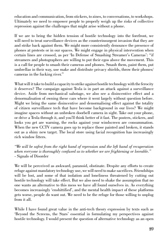 education and communication, from stickers, to zines, to conversations, o workshaps. Ultimately we need to empower people to properly weigh up the risks of collective: repression against the challenges that might arise without a phone.  If we are 1o bring the hidden tension of hostile technology into the forefront, we will need to treat surveillance devices as the counterinsurgent invasion that they are and strike back against them. We might more consistently denounce the presence of phones at protests or in our spaces. We might engage in physical intervention when certain lines are crossed, as per ‘In Defense of Smashing Streamer’s Cameras’: *if streamers and photographers are willing to put their egos above the movement. This i a call for people to smash their cameras and phones. Smash them, paint them, put umbrellas in their way. use make and distribute privacy shields, throw their phones/ cameras in the fucking river”  Whatwill it take to build a capacity tostrike against hostile technology with the ferocity it deserves? The campaign against Tesla is in part an attack against a surveillance device. Aside from mechanical sabotage, we also see a disincentive effect and a denormalisation of owning these cars where it went largely without question before. Might we bring the same disincentive and denomalising effeet agains the totality of citizen surveillance tech that have become background in our lives? We might imagine spaces without an unbroken doorbell camera in sight. Take out your phone, o drive a Tesla through it, and you’ll think better of it fast. The posters, stickers, and Tooks you get are warning, the rocks against your windsereen are consummation. When the new CCTV camera goes up to replace those painted and broken, it stands out as a shiny new target. The local store using facial recognition has inereasingly ich window fitters.  “We will be safest from the right hand of repression and the left hand of recuperation. when everyone is thoroughly confissed s to whether we are frightening or loveable.” - Signals of Disorder  We will be perceived as awkward, paranoid, obstinate. Despite any efforts 1o create refuge against mandatory technology use, we will need to make sacrifices. Friendships will be lost, and some of that isolation and loneliness threatened by cutting out hostle technology will take effect. But we also need to shake the assumption that no one wants an altemative to this mess we have all found ourselves in. As everything becomes increasingly “enshittified”, and the mental health impact of these platforms gets worse, people do want out. We need to be the refuge for those willing to unplug from it all.  While T have found great value in the anti-tech theory expression by texts such as “Beyond the Sereens, the Stars’ essential in formulating my perspectives against hostle technology. I would present the question of aliernative technology as an open  89 
